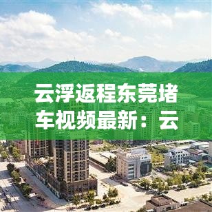 云浮返程东莞堵车视频最新:云浮到东莞要多少过路费